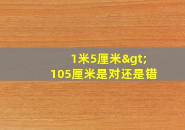 1米5厘米>105厘米是对还是错